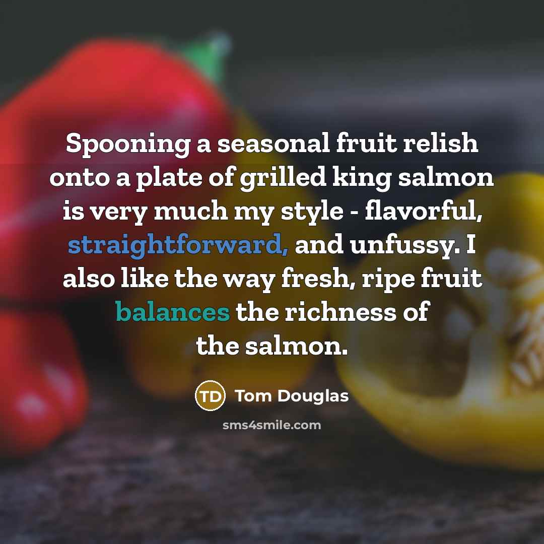 “Spooning a seasonal fruit relish onto a plate of grilled king salmon is very much my style - flavorful, straightforward, and unfussy. I also like the way fresh, ripe fruit balances the richness of the salmon.” quote by Tom Douglas