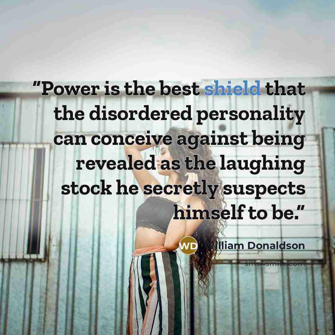 “Power is the best shield that the disordered personality can conceive against being revealed as the laughing stock he secretly suspects himself to be.” quote by William Donaldson
