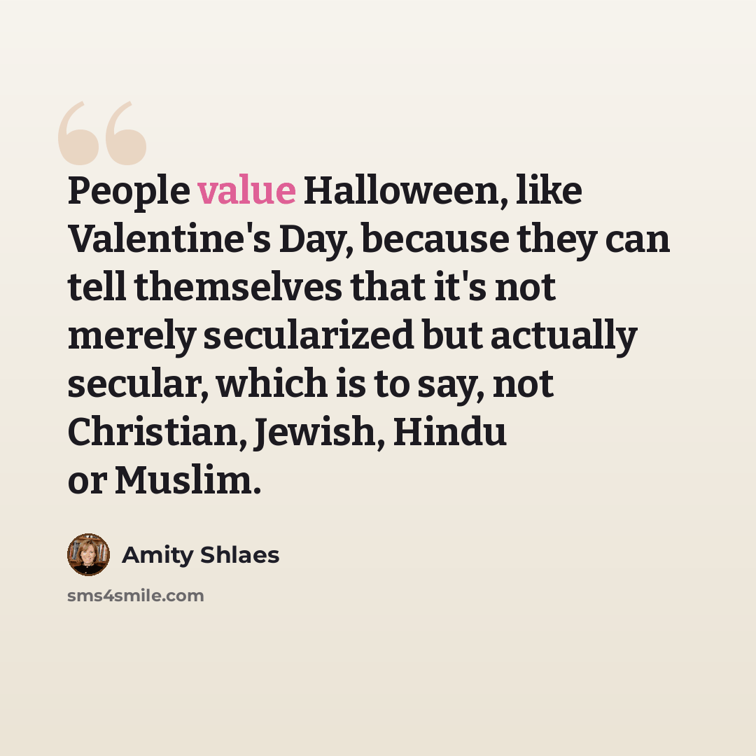 “People value Halloween, like Valentine's Day, because they can tell themselves that it's not merely secularized but actually secular, which is to say, not Christian, Jewish, Hindu or Muslim.” quote by Amity Shlaes