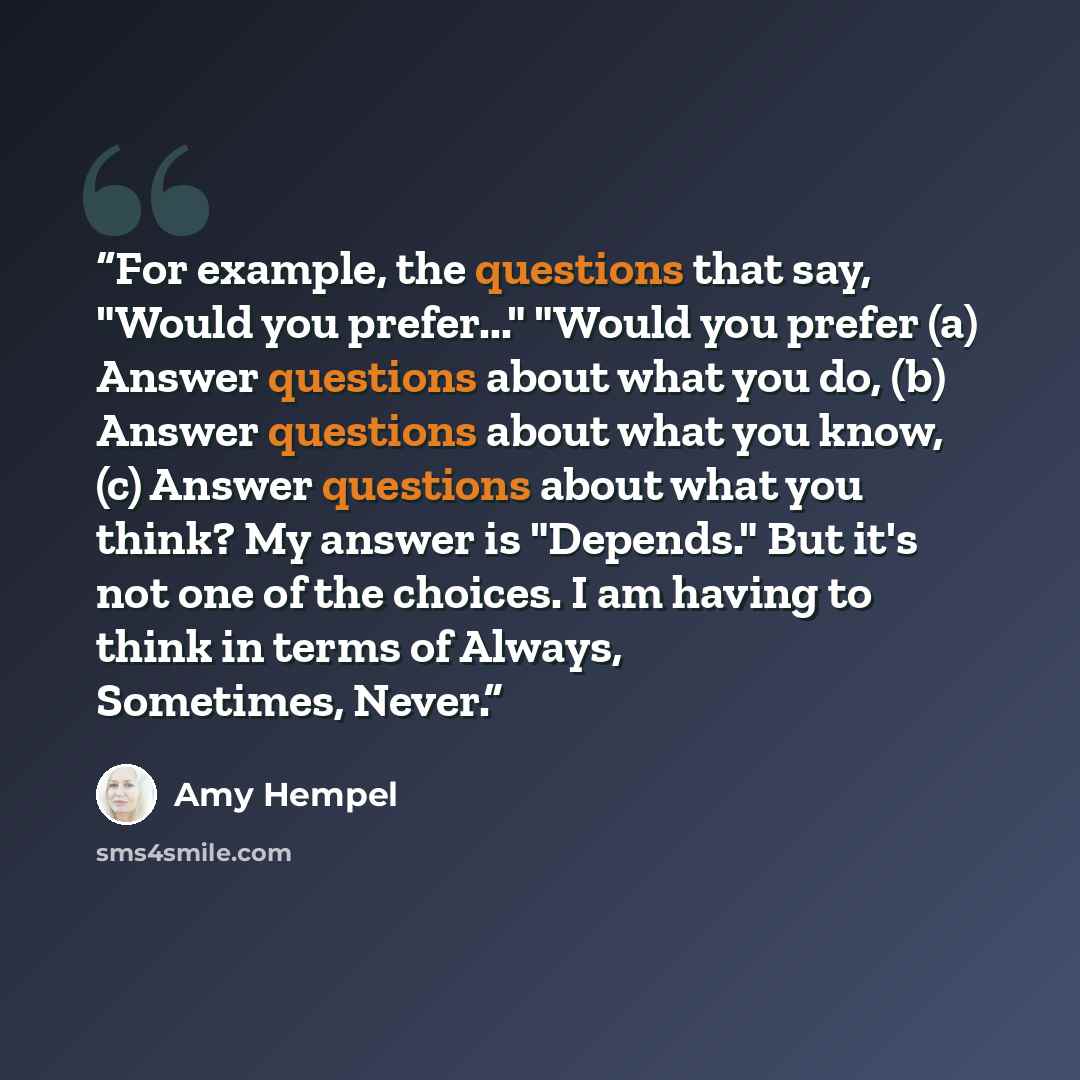 “For example, the questions that say, "Would you prefer..." "Would you prefer (a) Answer questions about what you do, (b) Answer questions about what you know, (c) Answer questions about what you think? My answer is "Depends." But it's not one of the choices. I am having to think in terms of…” quote by Amy Hempel