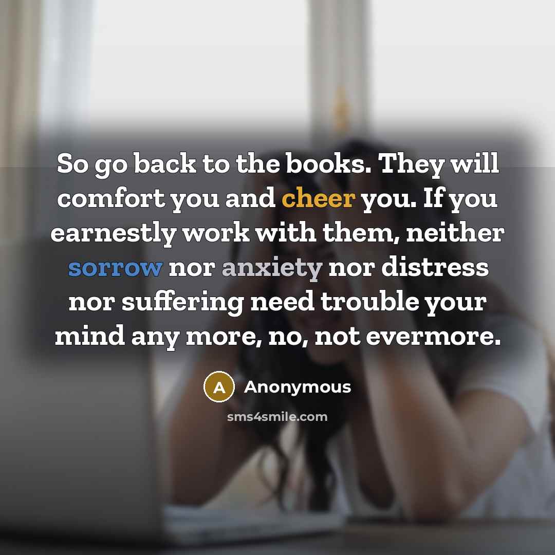“So go back to the books. They will comfort you and cheer you. If you earnestly work with them, neither sorrow nor anxiety nor distress nor suffering need trouble your mind any more, no, not evermore.” quote by Anonymous