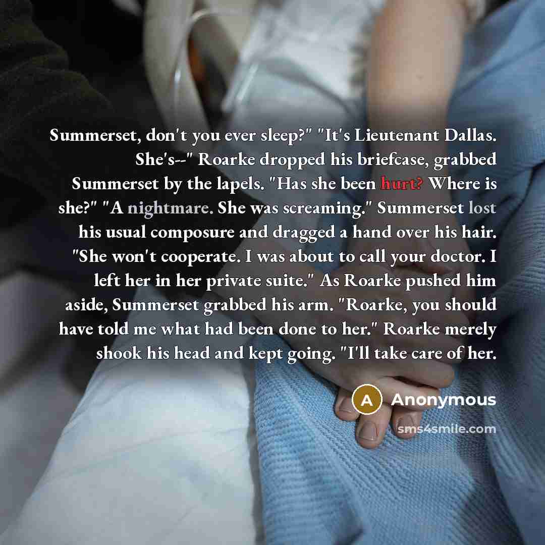 “Summerset, don't you ever sleep?" "It's Lieutenant Dallas. She's--" Roarke dropped his briefcase, grabbed Summerset by the lapels. "Has she been hurt? Where is she?" "A nightmare. She was screaming." Summerset lost his usual composure and dragged a hand over his hair. "She won't cooperate. I was…” quote by Anonymous
