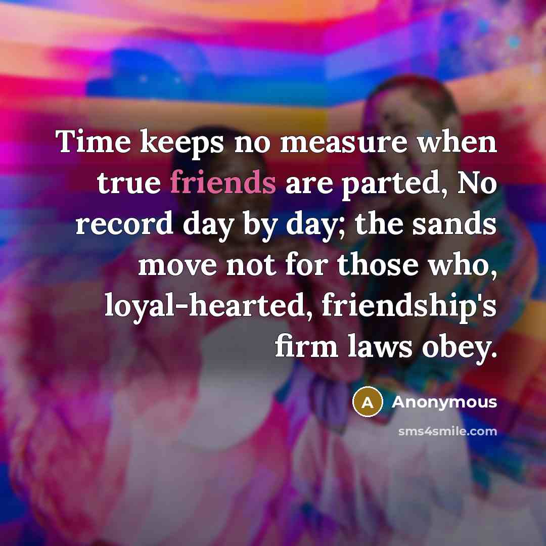 “Time keeps no measure when true friends are parted, No record day by day; the sands move not for those who, loyal-hearted, friendship's firm laws obey.” quote by Anonymous