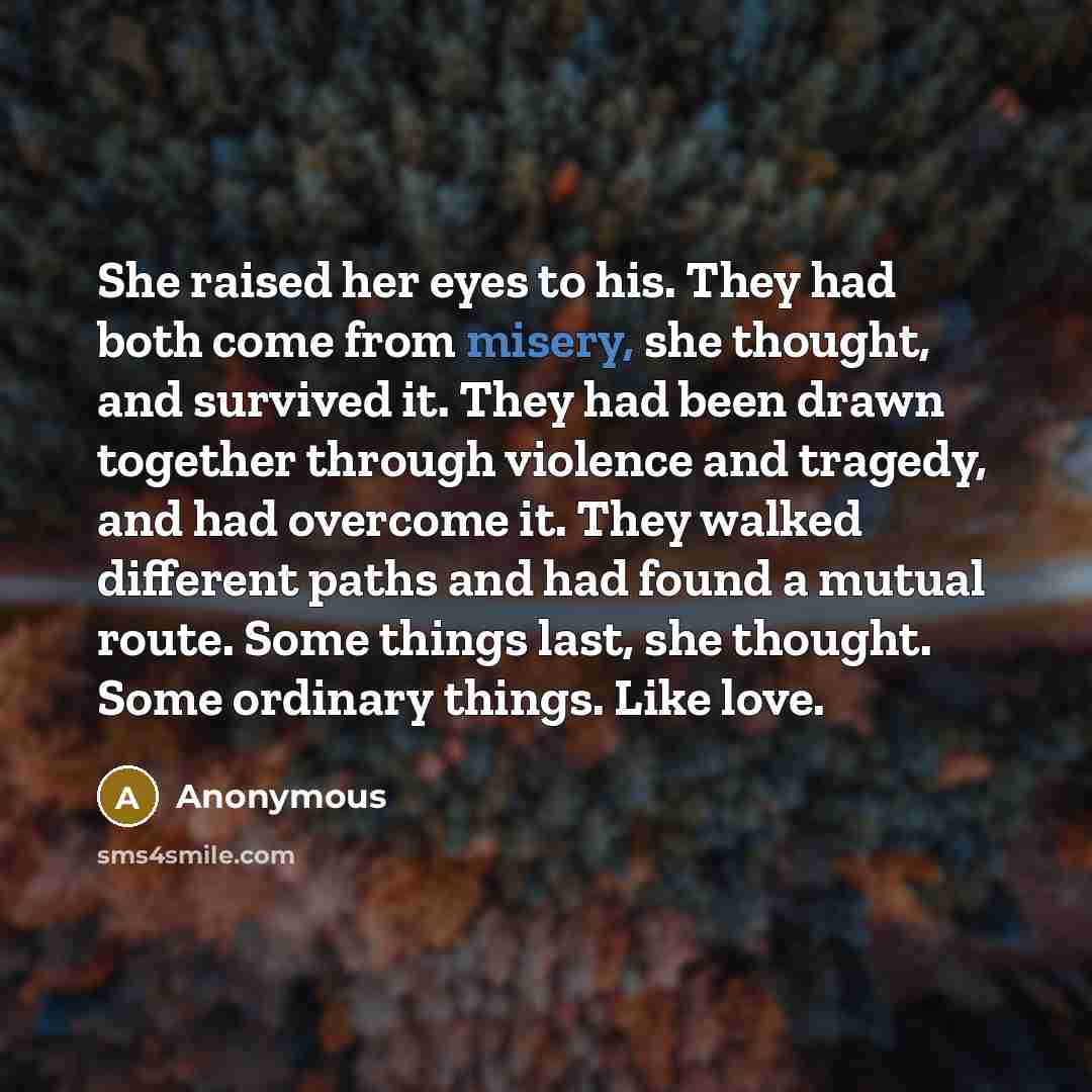 “She raised her eyes to his. They had both come from misery, she thought, and survived it. They had been drawn together through violence and tragedy, and had overcome it. They walked different paths and had found a mutual route. Some things last, she thought. Some ordinary things. Like love.” quote by Anonymous