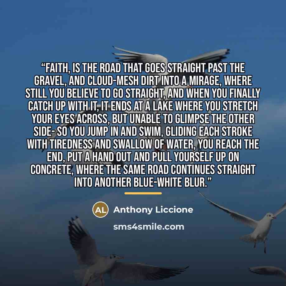 “Faith, is the road that goes straight past the gravel, and cloud-mesh dirt into a mirage, where still you believe to go straight, and when you finally catch up with it, it ends at a lake where you stretch your eyes across, but unable to glimpse the other side- so you jump in and swim, gliding each…” quote by Anthony Liccione