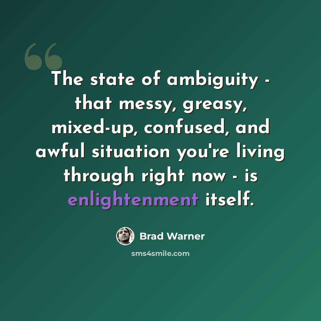 “The state of ambiguity - that messy, greasy, mixed-up, confused, and awful situation you're living through right now - is enlightenment itself.” quote by Brad Warner