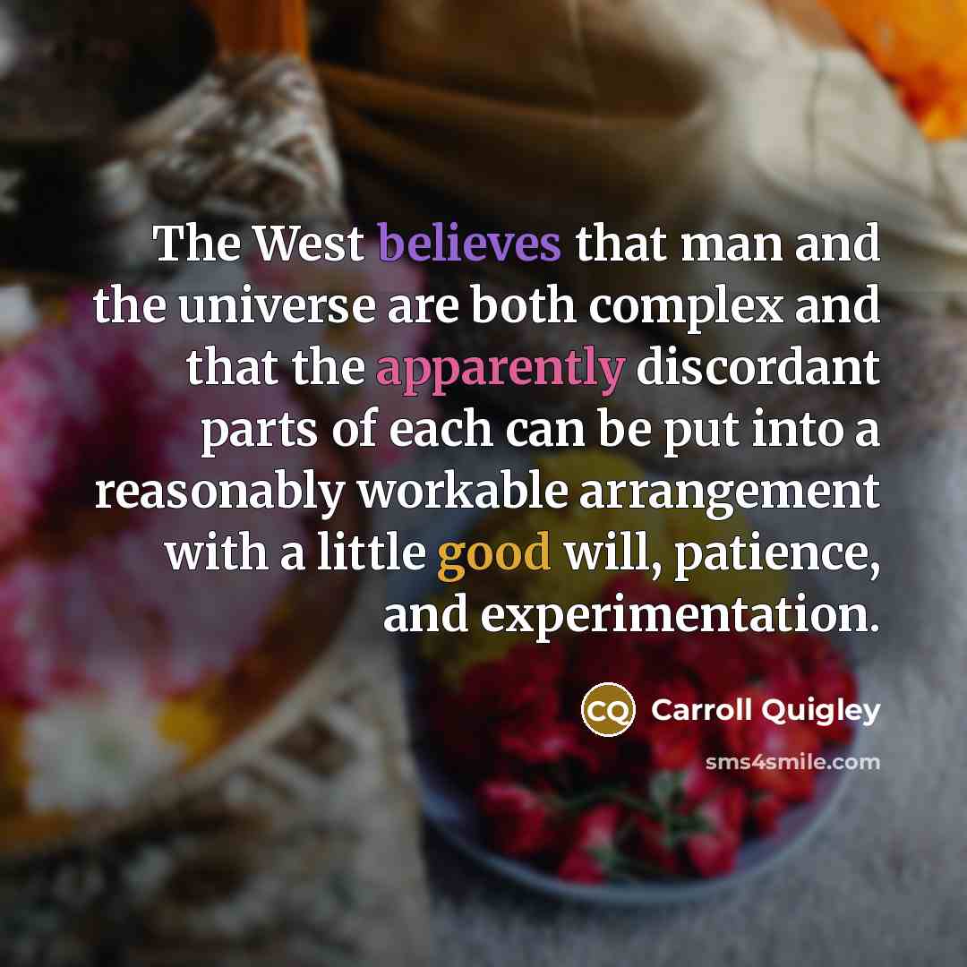 “The West believes that man and the universe are both complex and that the apparently discordant parts of each can be put into a reasonably workable arrangement with a little good will, patience, and experimentation.” quote by Carroll Quigley