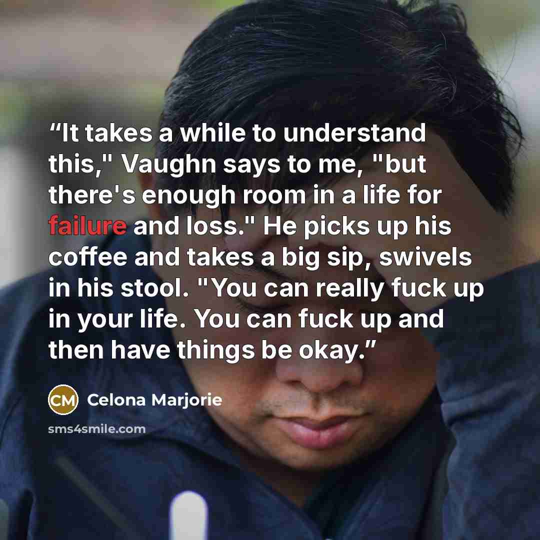 “It takes a while to understand this," Vaughn says to me, "but there's enough room in a life for failure and loss." He picks up his coffee and takes a big sip, swivels in his stool. "You can really fuck up in your life. You can fuck up and then have things be okay.” quote by Celona Marjorie