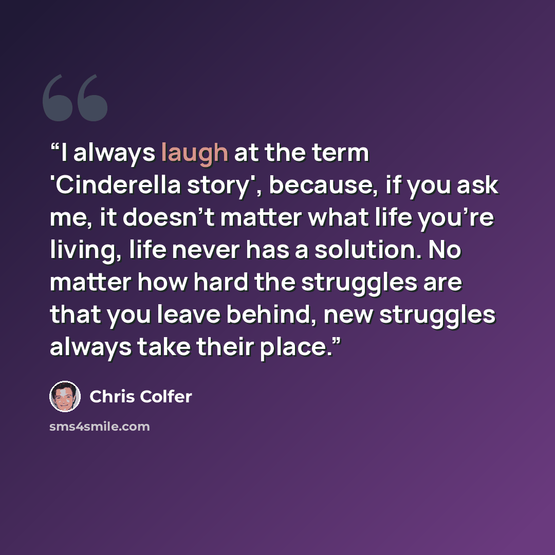 “I always laugh at the term 'Cinderella story', because, if you ask me, it doesn't matter what life you're living, life never has a solution. No matter how hard the struggles are that you leave behind, new struggles always take their place.” quote by Chris Colfer