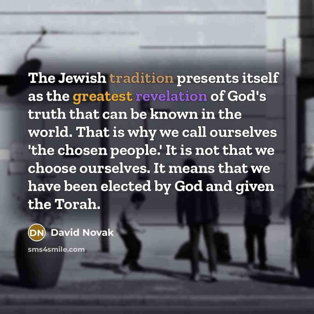 “The Jewish tradition presents itself as the greatest revelation of God's truth that can be known in the world. That is why we call ourselves 'the chosen people.' It is not that we choose ourselves. It means that we have been elected by God and given the Torah.” quote by David Novak