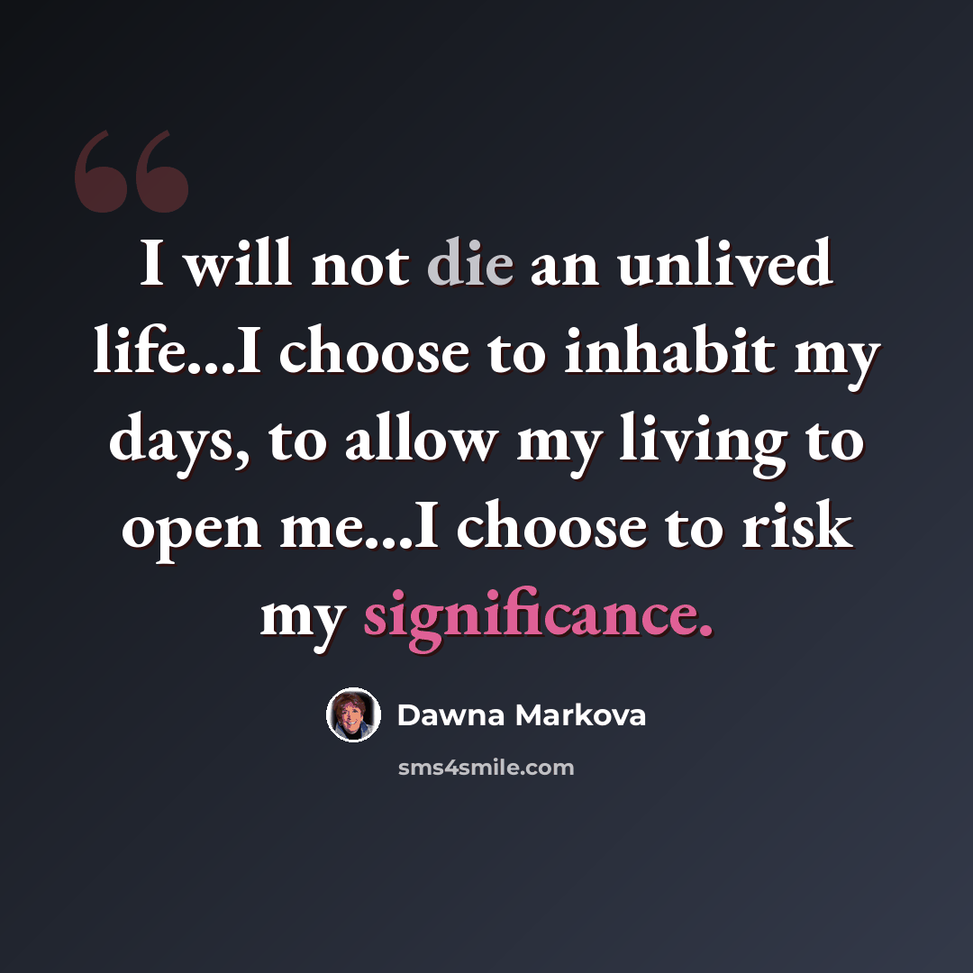 “I will not die an unlived life...I choose to inhabit my days, to allow my living to open me...I choose to risk my significance.” quote by Dawna Markova