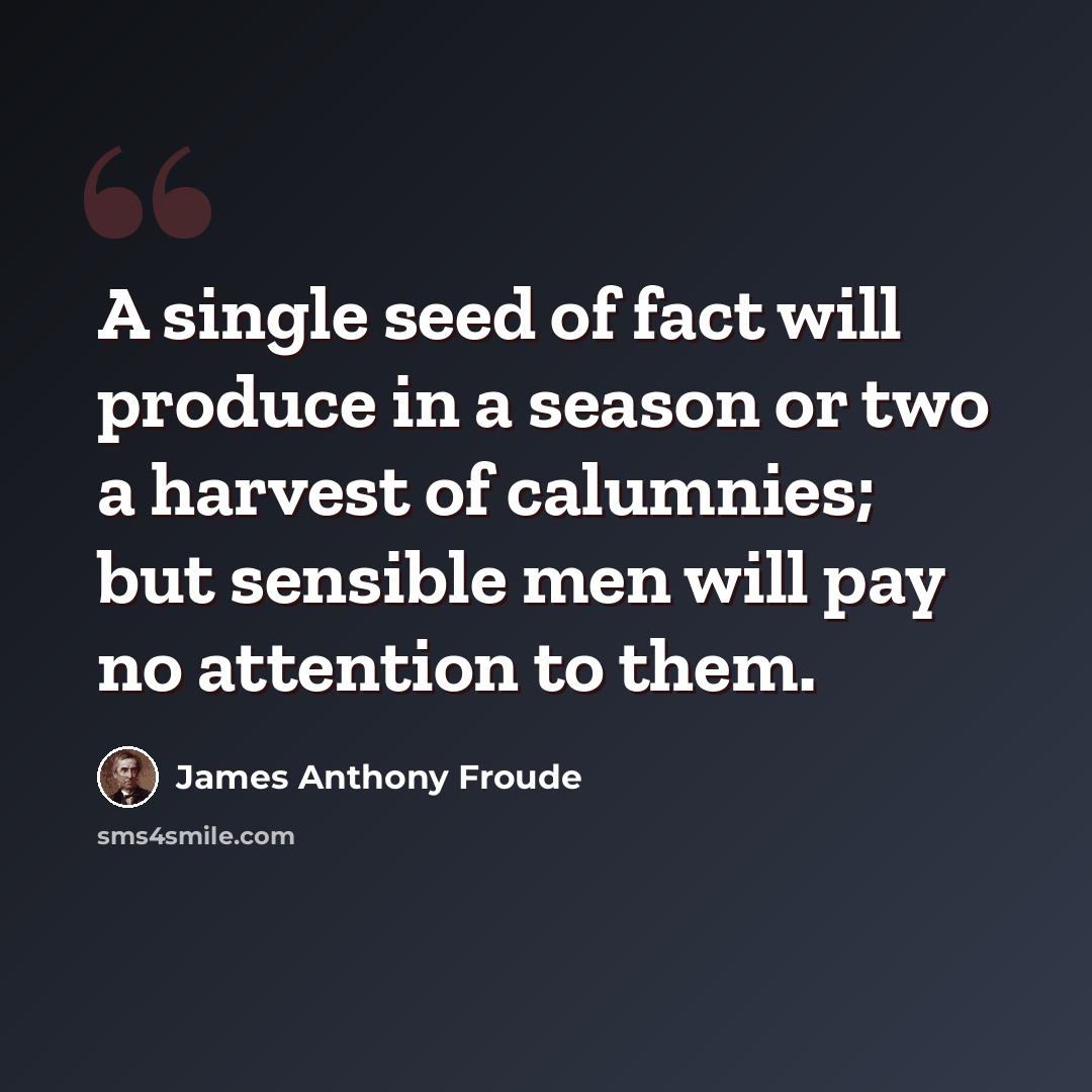 “A single seed of fact will produce in a season or two a harvest of calumnies; but sensible men will pay no attention to them.” quote by James Anthony Froude