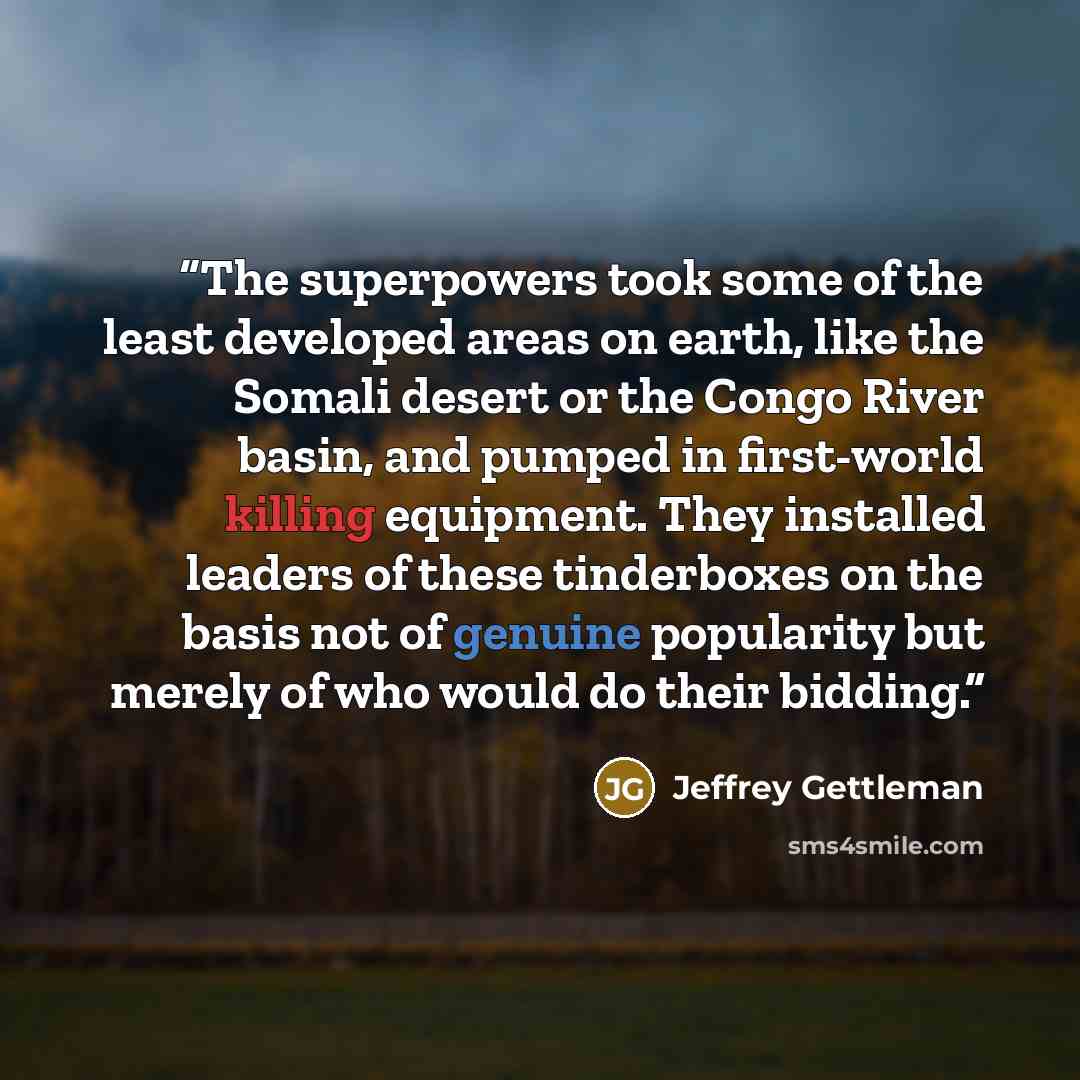“The superpowers took some of the least developed areas on earth, like the Somali desert or the Congo River basin, and pumped in first-world killing equipment. They installed leaders of these tinderboxes on the basis not of genuine popularity but merely of who would do their bidding.” quote by Jeffrey Gettleman