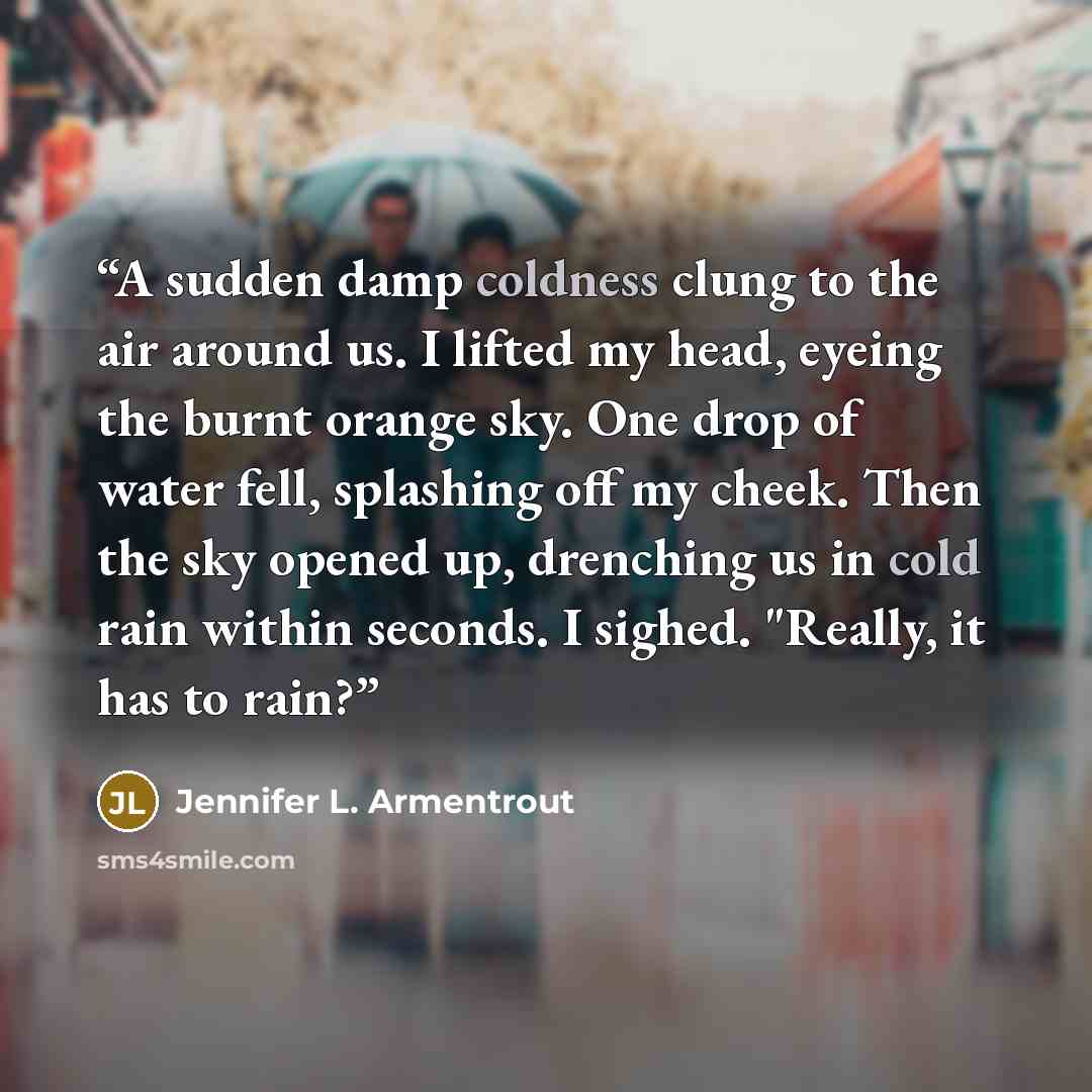“A sudden damp coldness clung to the air around us. I lifted my head, eyeing the burnt orange sky. One drop of water fell, splashing off my cheek. Then the sky opened up, drenching us in cold rain within seconds. I sighed. "Really, it has to rain?” quote by Jennifer L. Armentrout