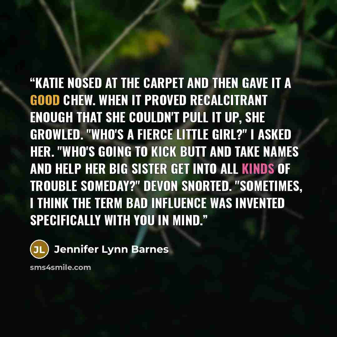 “Katie nosed at the carpet and then gave it a good chew. When it proved recalcitrant enough that she couldn't pull it up, she growled. "Who's a fierce little girl?" I asked her. "Who's going to kick butt and take names and help her big sister get into all kinds of trouble someday?" Devon snorted…” quote by Jennifer Lynn Barnes
