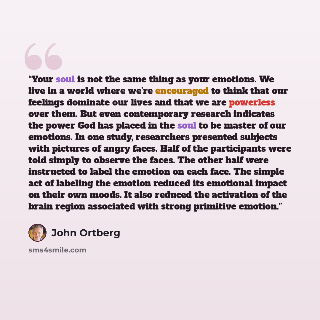 “Your soul is not the same thing as your emotions. We live in a world where we’re encouraged to think that our feelings dominate our lives and that we are powerless over them. But even contemporary research indicates the power God has placed in the soul to be master of our emotions. In one study…” quote by John Ortberg