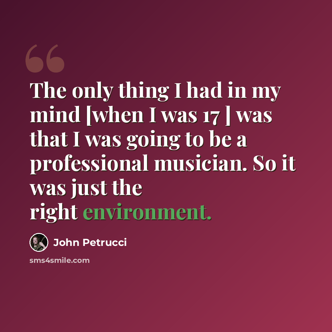 “The only thing I had in my mind [when I was 17 ] was that I was going to be a professional musician. So it was just the right environment.” quote by John Petrucci
