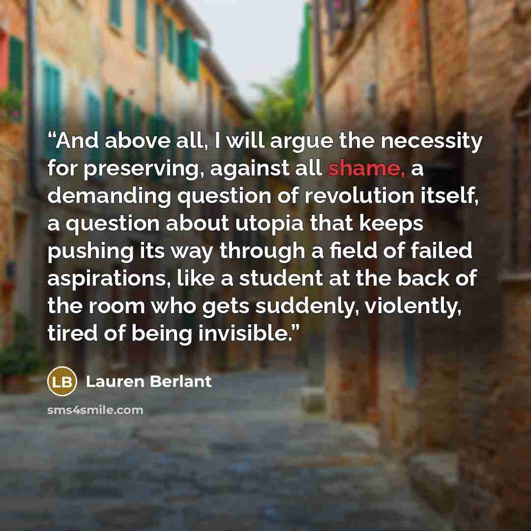 “And above all, I will argue the necessity for preserving, against all shame, a demanding question of revolution itself, a question about utopia that keeps pushing its way through a field of failed aspirations, like a student at the back of the room who gets suddenly, violently, tired of being…” quote by Lauren Berlant