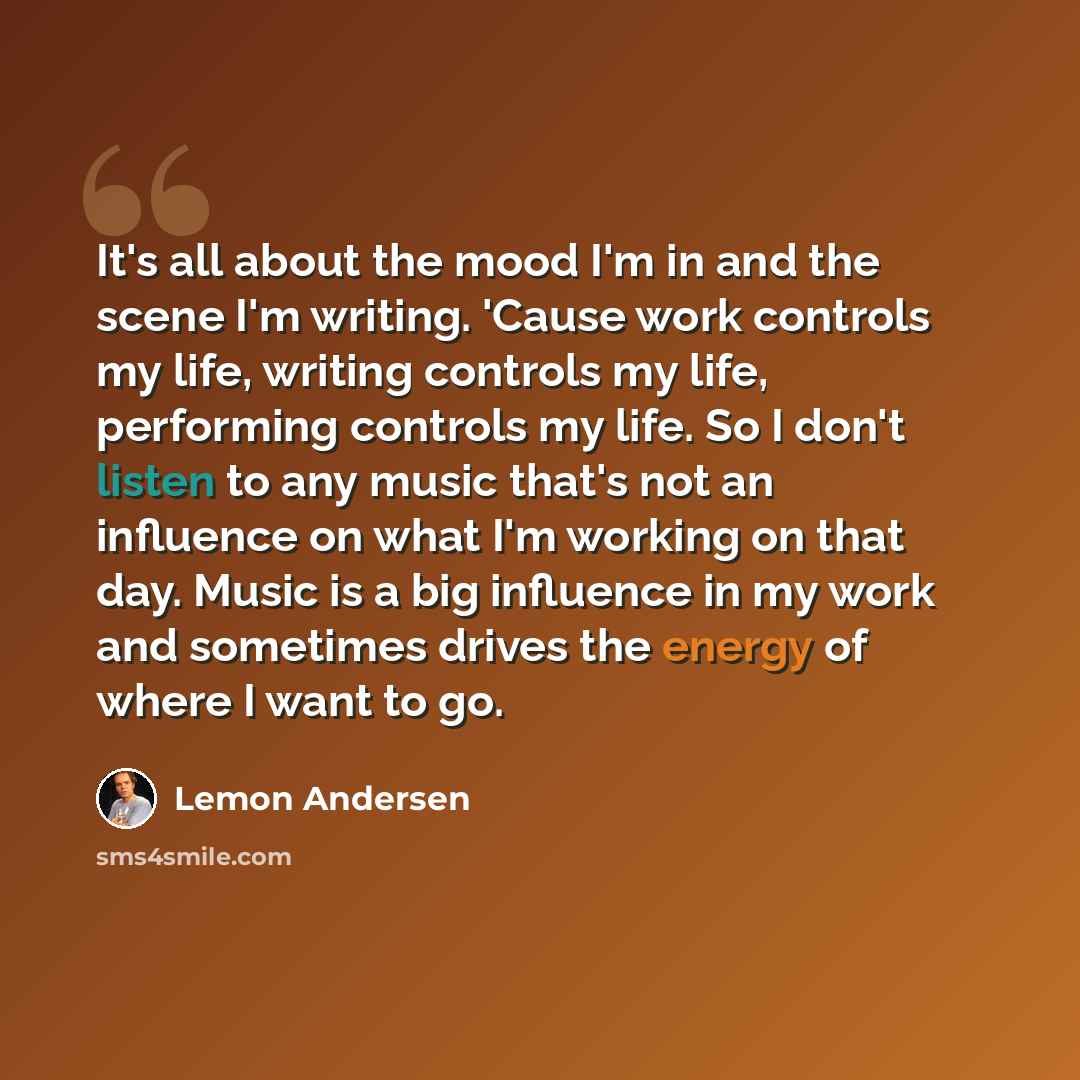 “It's all about the mood I'm in and the scene I'm writing. 'Cause work controls my life, writing controls my life, performing controls my life. So I don't listen to any music that's not an influence on what I'm working on that day. Music is a big influence in my work and sometimes drives the energy…” quote by Lemon Andersen