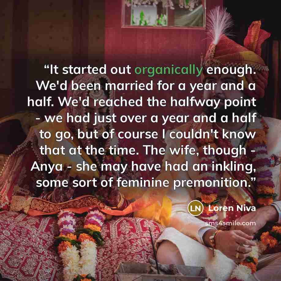 “It started out organically enough. We'd been married for a year and a half. We'd reached the halfway point - we had just over a year and a half to go, but of course I couldn't know that at the time. The wife, though - Anya - she may have had an inkling, some sort of feminine premonition.” quote by Loren Niva