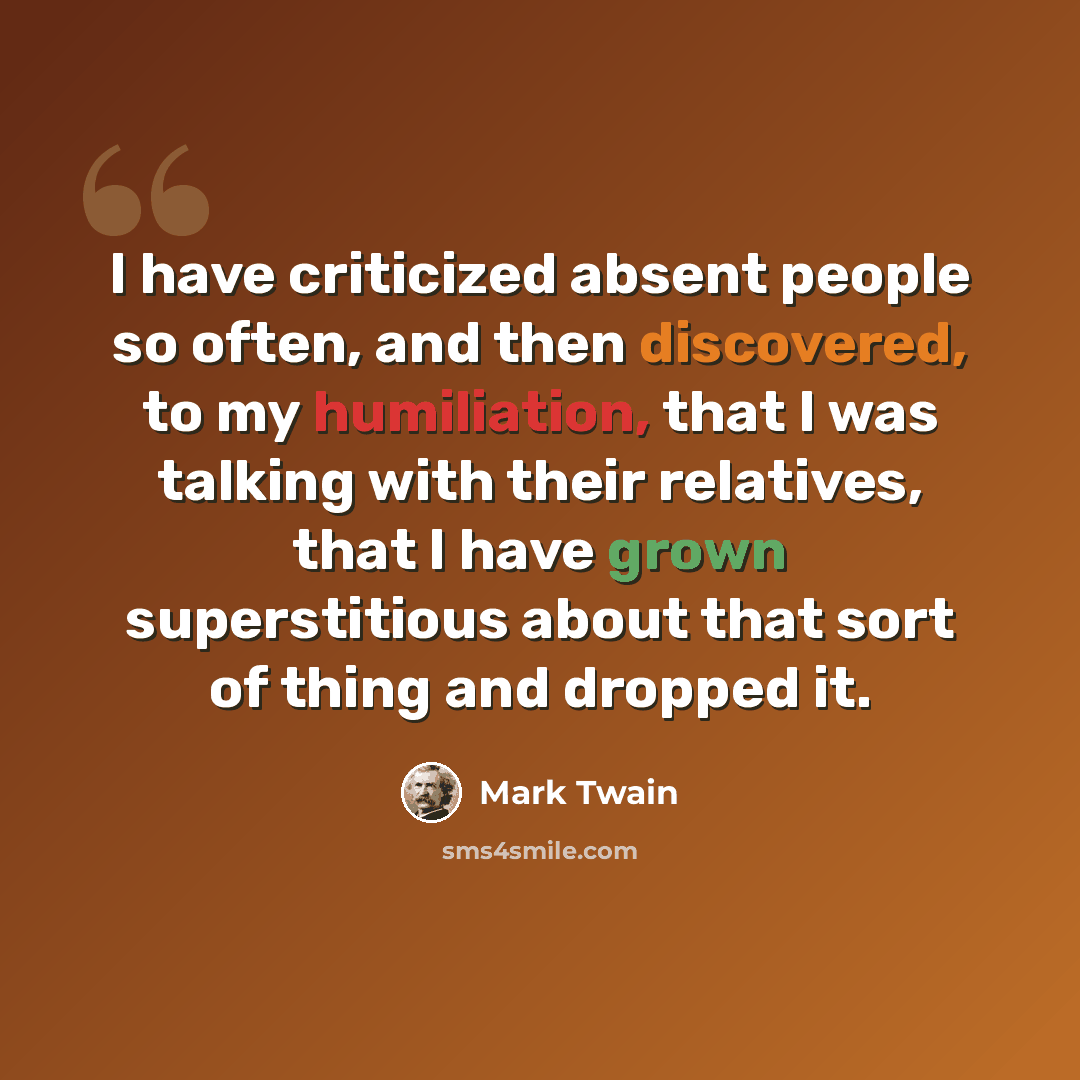 “I have criticized absent people so often, and then discovered, to my humiliation, that I was talking with their relatives, that I have grown superstitious about that sort of thing and dropped it.” quote by Mark Twain