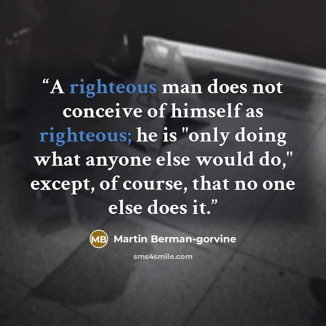 “A righteous man does not conceive of himself as righteous; he is "only doing what anyone else would do," except, of course, that no one else does it.” quote by Martin Berman-gorvine