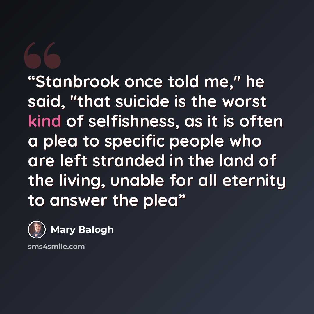 “Stanbrook once told me," he said, "that suicide is the worst kind of selfishness, as it is often a plea to specific people who are left stranded in the land of the living, unable for all eternity to answer the plea” quote by Mary Balogh