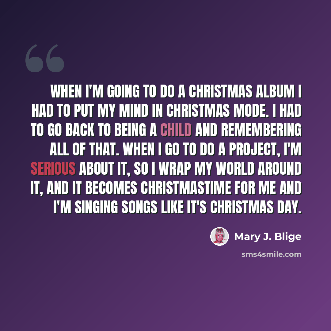 “When I'm going to do a Christmas album I had to put my mind in Christmas mode. I had to go back to being a child and remembering all of that. When I go to do a project, I'm serious about it, so I wrap my world around it, and it becomes Christmastime for me and I'm singing songs like it's Christmas…” quote by Mary J. Blige