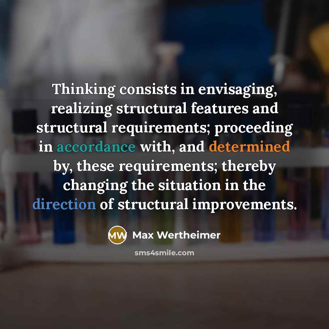 “Thinking consists in envisaging, realizing structural features and structural requirements; proceeding in accordance with, and determined by, these requirements; thereby changing the situation in the direction of structural improvements.” quote by Max Wertheimer