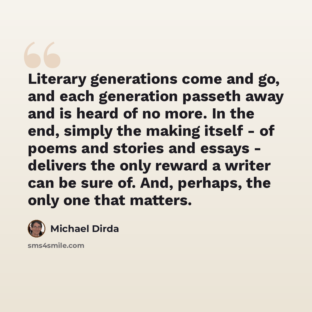 “Literary generations come and go, and each generation passeth away and is heard of no more. In the end, simply the making itself - of poems and stories and essays - delivers the only reward a writer can be sure of. And, perhaps, the only one that matters.” quote by Michael Dirda