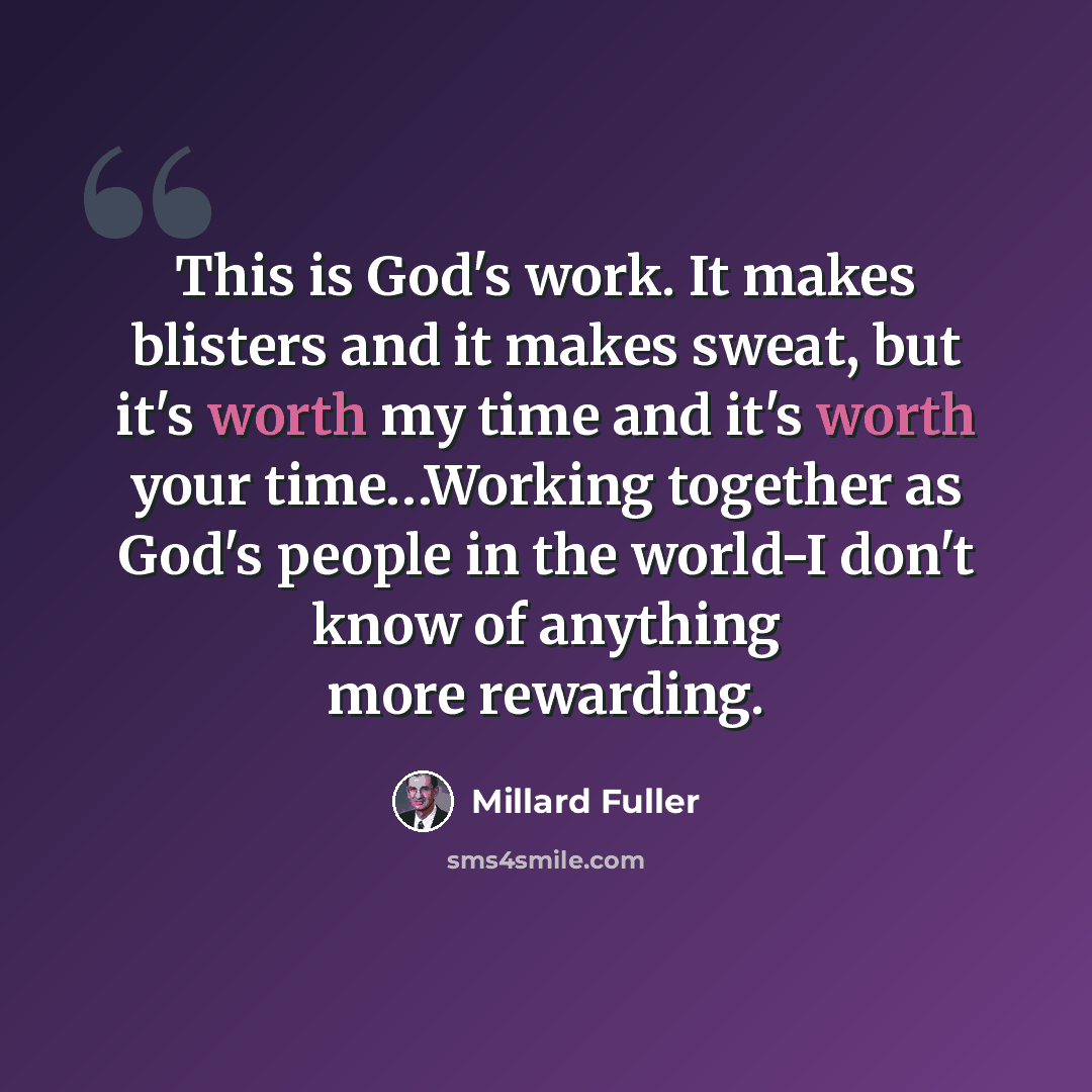 “This is God's work. It makes blisters and it makes sweat, but it's worth my time and it's worth your time…Working together as God's people in the world-I don't know of anything more rewarding.” quote by Millard Fuller