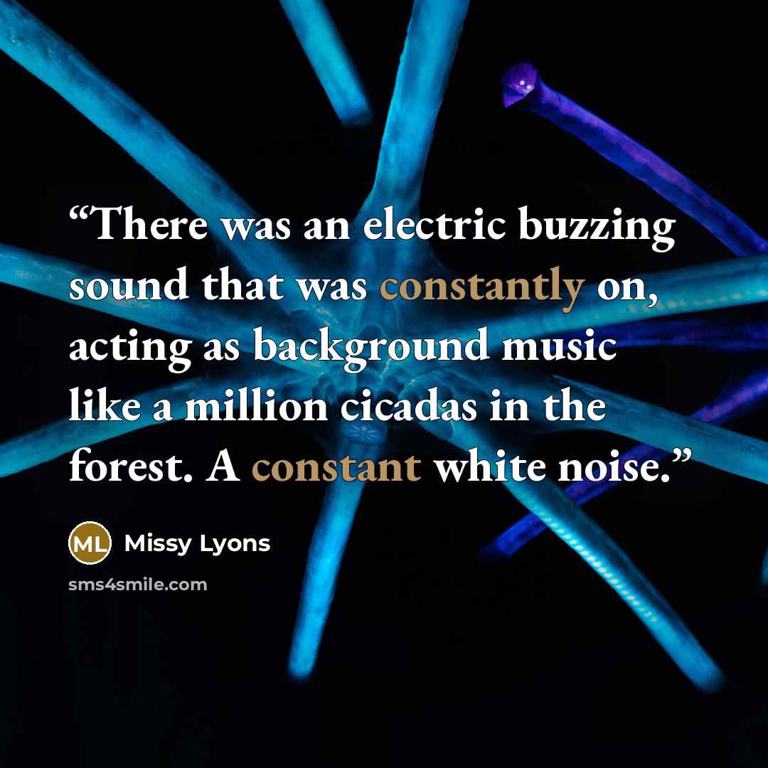 “There was an electric buzzing sound that was constantly on, acting as background music like a million cicadas in the forest. A constant white noise.” quote by Missy Lyons