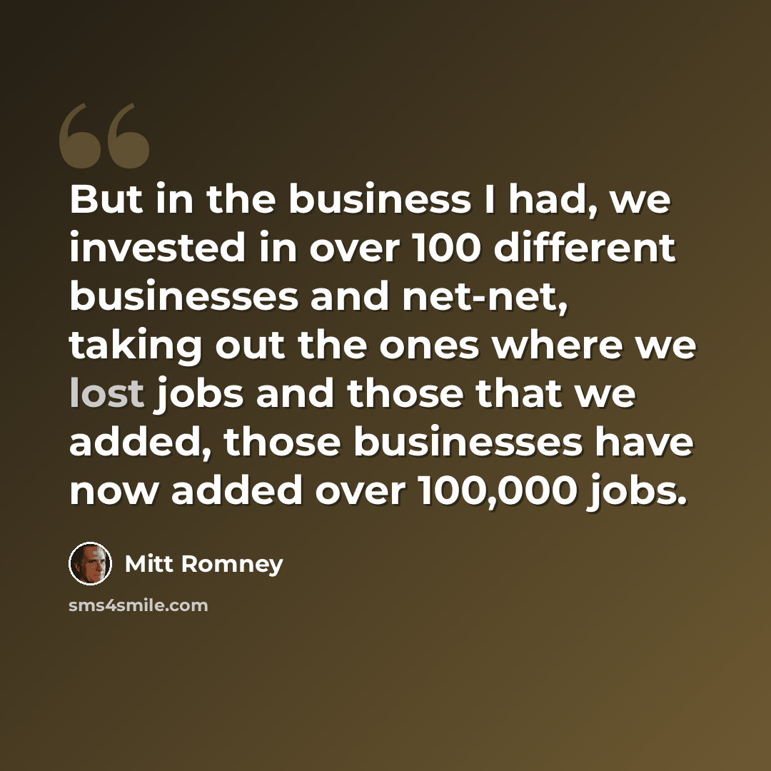 “But in the business I had, we invested in over 100 different businesses and net-net, taking out the ones where we lost jobs and those that we added, those businesses have now added over 100,000 jobs.” quote by Mitt Romney