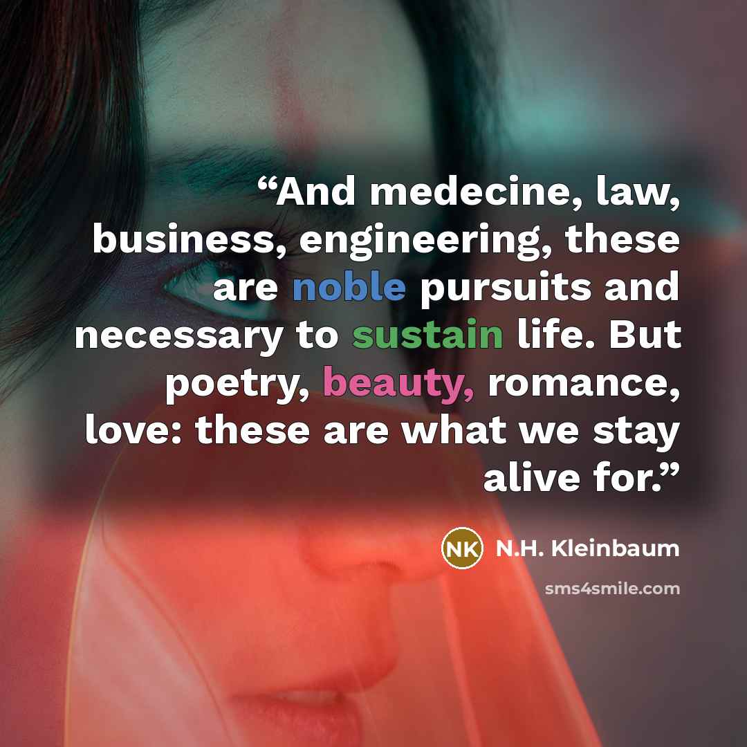 “And medecine, law, business, engineering, these are noble pursuits and necessary to sustain life. But poetry, beauty, romance, love: these are what we stay alive for.” quote by N.H. Kleinbaum