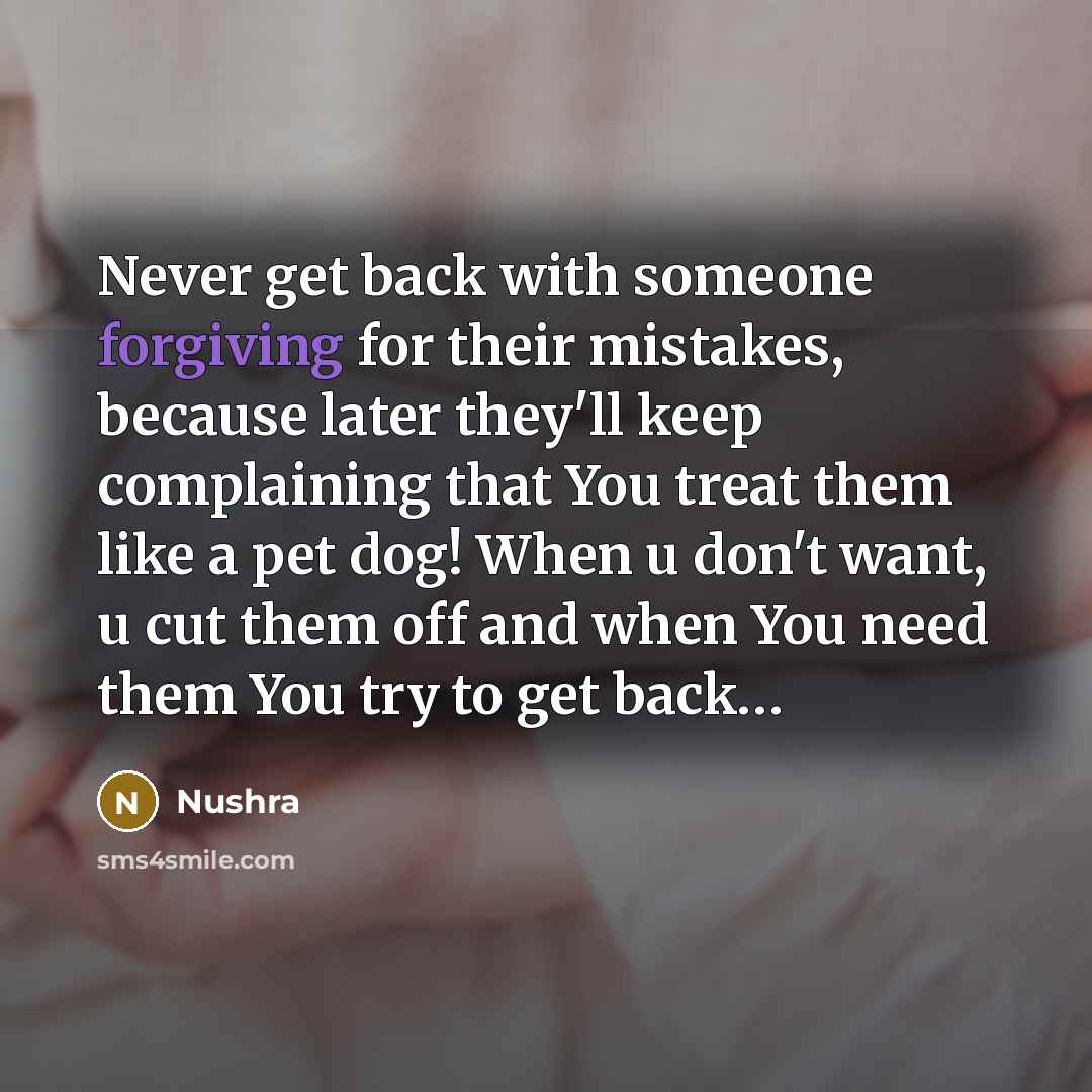 “Never get back with someone forgiving for their mistakes, because later they'll keep complaining that You treat them like a pet dog! When u don't want, u cut them off and when You need them You try to get back…” quote by Nushra