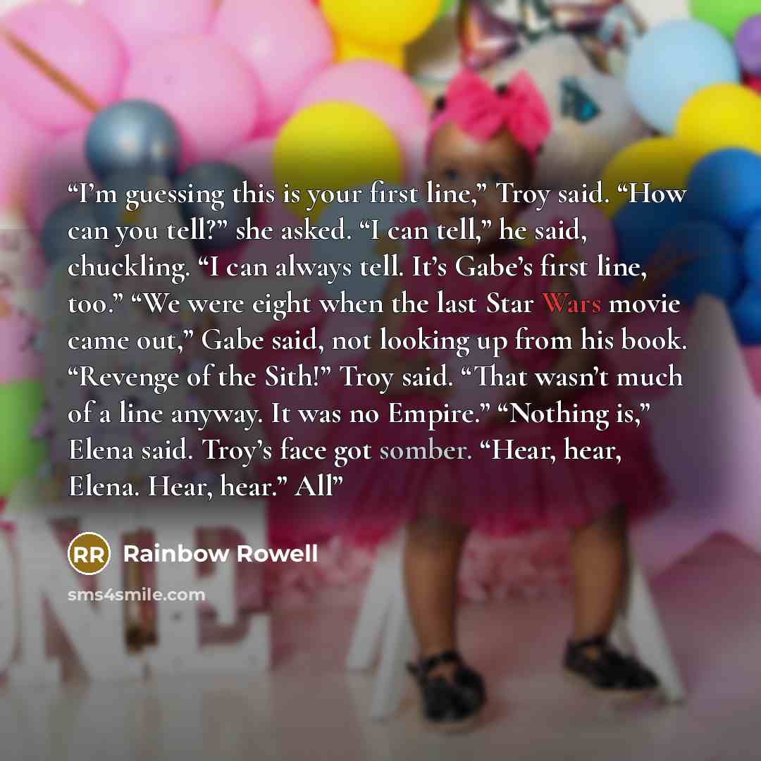 “I’m guessing this is your first line,” Troy said. “How can you tell?” she asked. “I can tell,” he said, chuckling. “I can always tell. It’s Gabe’s first line, too.” “We were eight when the last Star Wars movie came out,” Gabe said, not looking up from his book. “Revenge of the Sith!” Troy said…” quote by Rainbow Rowell