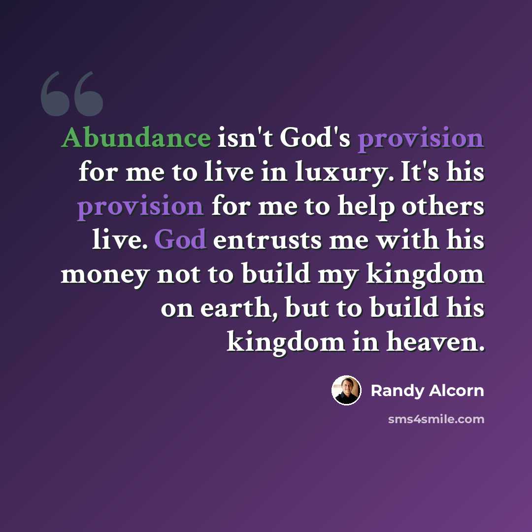 “Abundance isn't God's provision for me to live in luxury. It's his provision for me to help others live. God entrusts me with his money not to build my kingdom on earth, but to build his kingdom in heaven.” quote by Randy Alcorn