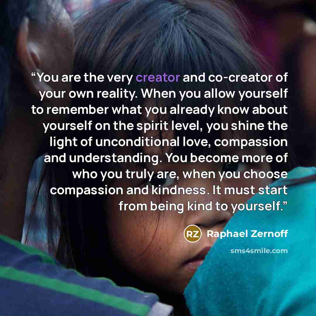 “You are the very creator and co-creator of your own reality. When you allow yourself to remember what you already know about yourself on the spirit level, you shine the light of unconditional love, compassion and understanding. You become more of who you truly are, when you choose compassion and…” quote by Raphael Zernoff