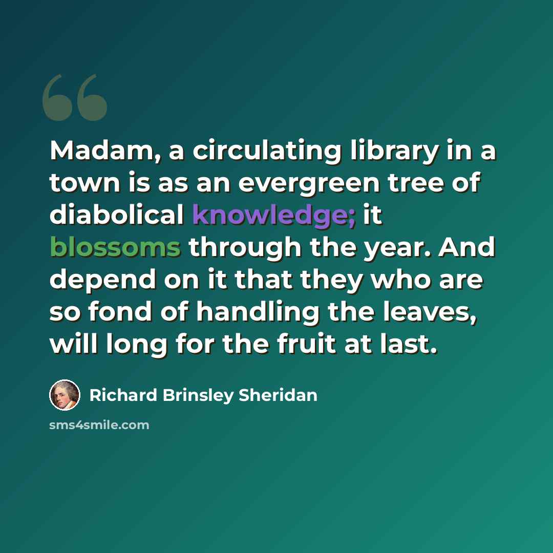 “Madam, a circulating library in a town is as an evergreen tree of diabolical knowledge; it blossoms through the year. And depend on it that they who are so fond of handling the leaves, will long for the fruit at last.” quote by Richard Brinsley Sheridan