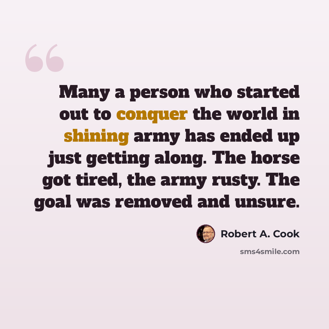 “Many a person who started out to conquer the world in shining army has ended up just getting along. The horse got tired, the army rusty. The goal was removed and unsure.” quote by Robert A. Cook