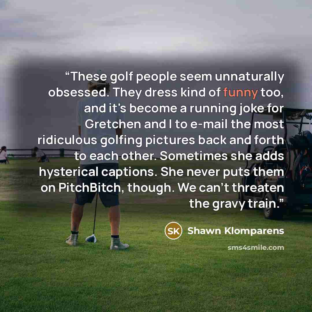 “These golf people seem unnaturally obsessed. They dress kind of funny too, and it's become a running joke for Gretchen and I to e-mail the most ridiculous golfing pictures back and forth to each other. Sometimes she adds hysterical captions. She never puts them on PitchBitch, though. We can't…” quote by Shawn Klomparens