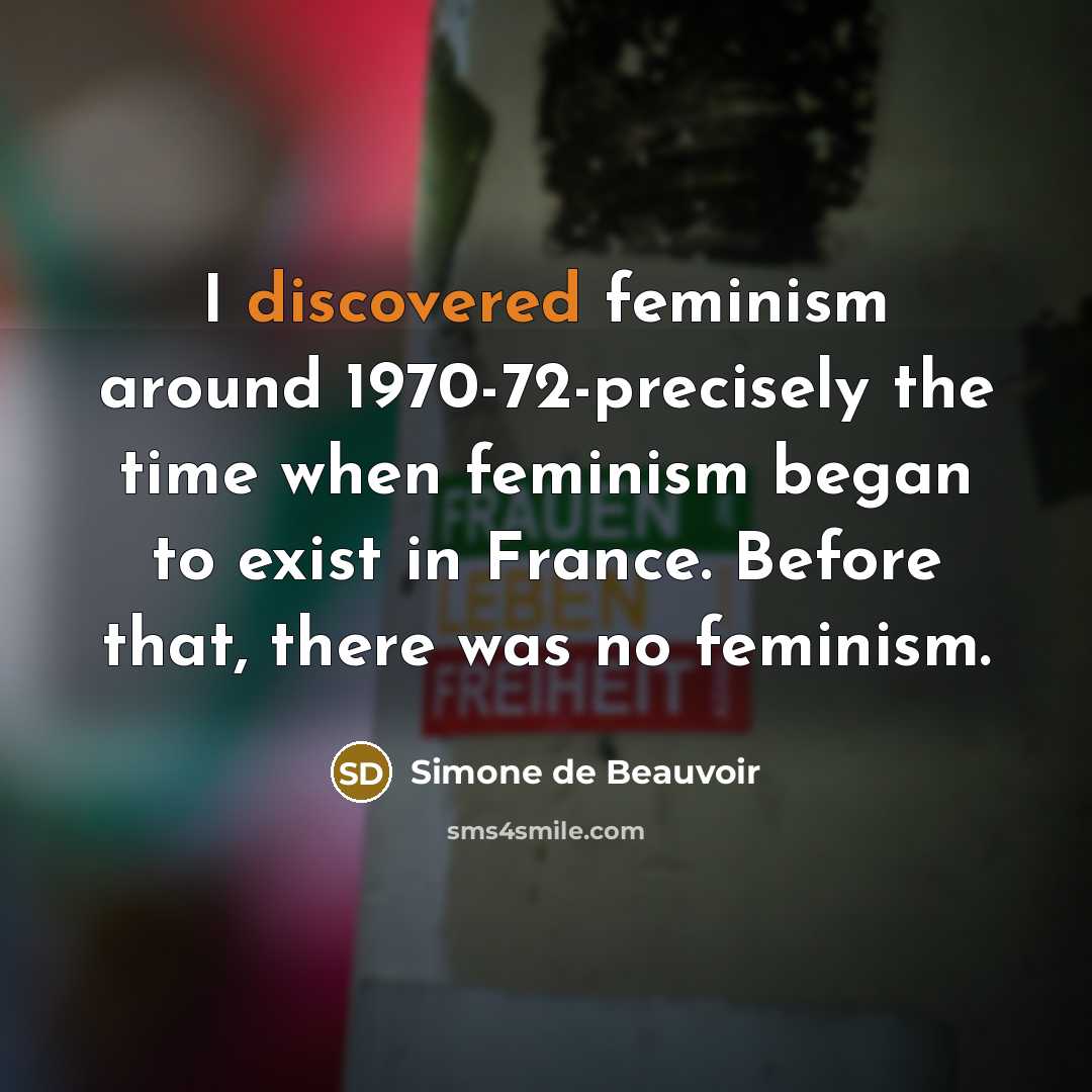 “I discovered feminism around 1970-72-precisely the time when feminism began to exist in France. Before that, there was no feminism.” quote by Simone de Beauvoir