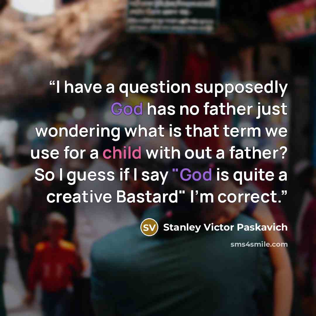 “I have a question supposedly God has no father just wondering what is that term we use for a child with out a father? So I guess if I say "God is quite a creative Bastard" I'm correct.” quote by Stanley Victor Paskavich
