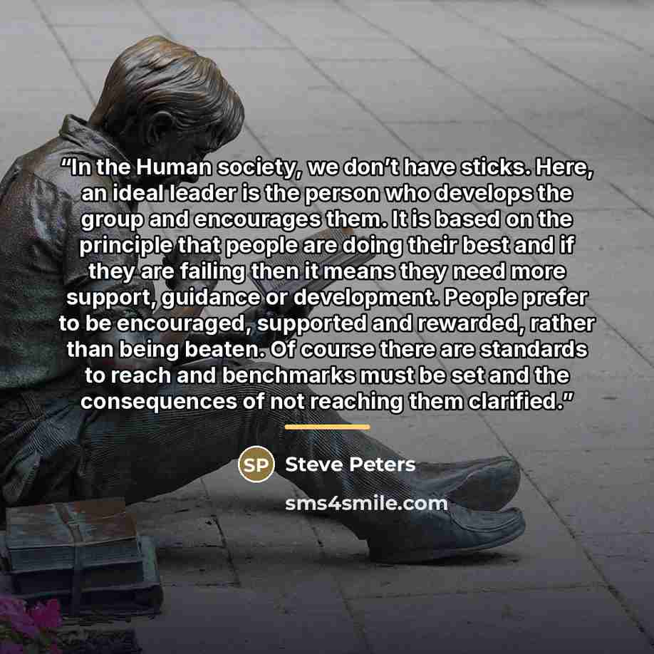 “In the Human society, we don’t have sticks. Here, an ideal leader is the person who develops the group and encourages them. It is based on the principle that people are doing their best and if they are failing then it means they need more support, guidance or development. People prefer to be…” quote by Steve Peters