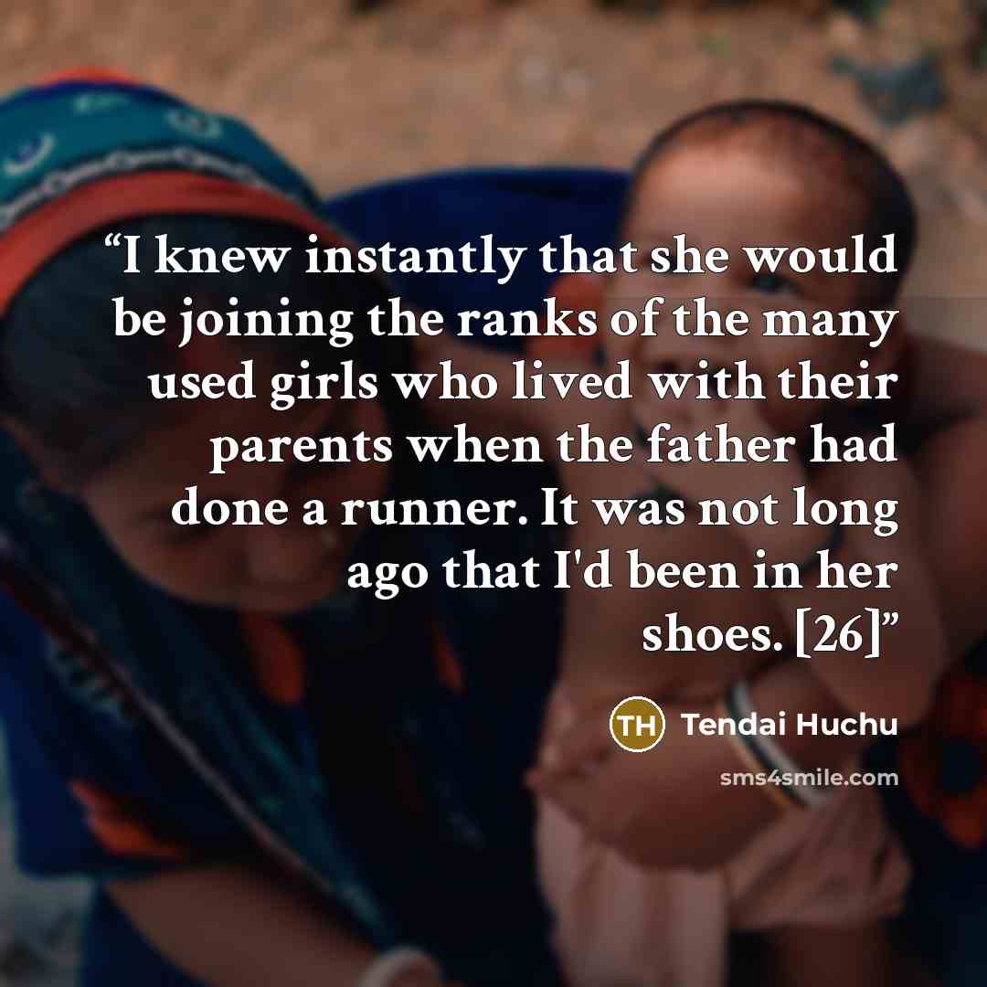 “I knew instantly that she would be joining the ranks of the many used girls who lived with their parents when the father had done a runner. It was not long ago that I'd been in her shoes. [26]” quote by Tendai Huchu