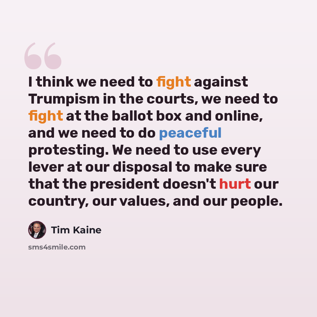 “I think we need to fight against Trumpism in the courts, we need to fight at the ballot box and online, and we need to do peaceful protesting. We need to use every lever at our disposal to make sure that the president doesn't hurt our country, our values, and our people.” quote by Tim Kaine