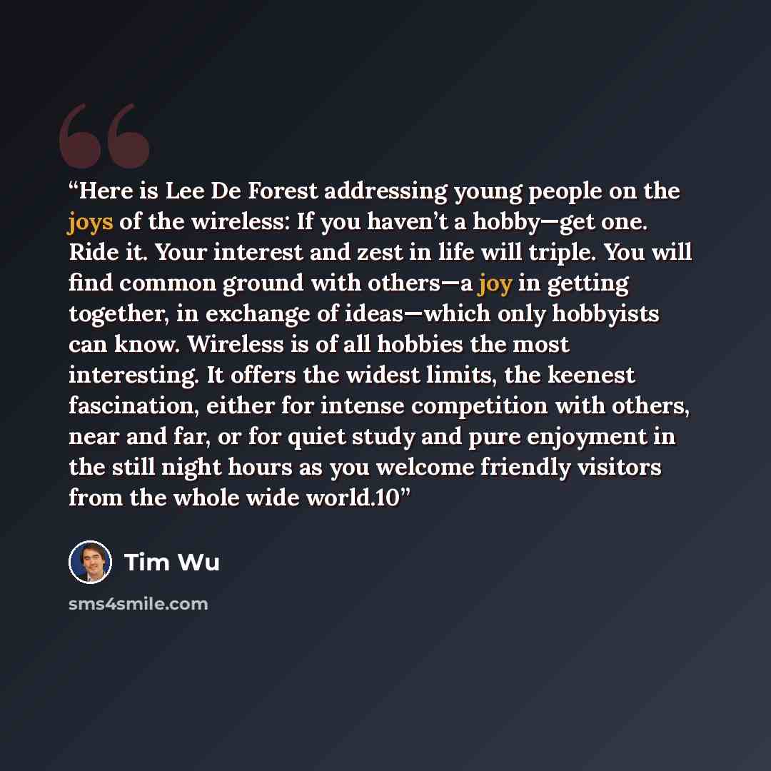“Here is Lee De Forest addressing young people on the joys of the wireless: If you haven’t a hobby—get one. Ride it. Your interest and zest in life will triple. You will find common ground with others—a joy in getting together, in exchange of ideas—which only hobbyists can know. Wireless is of all…” quote by Tim Wu