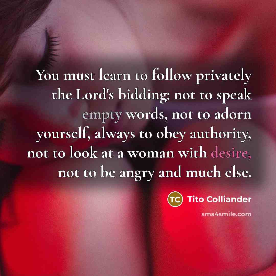 “You must learn to follow privately the Lord's bidding: not to speak empty words, not to adorn yourself, always to obey authority, not to look at a woman with desire, not to be angry and much else.” quote by Tito Colliander