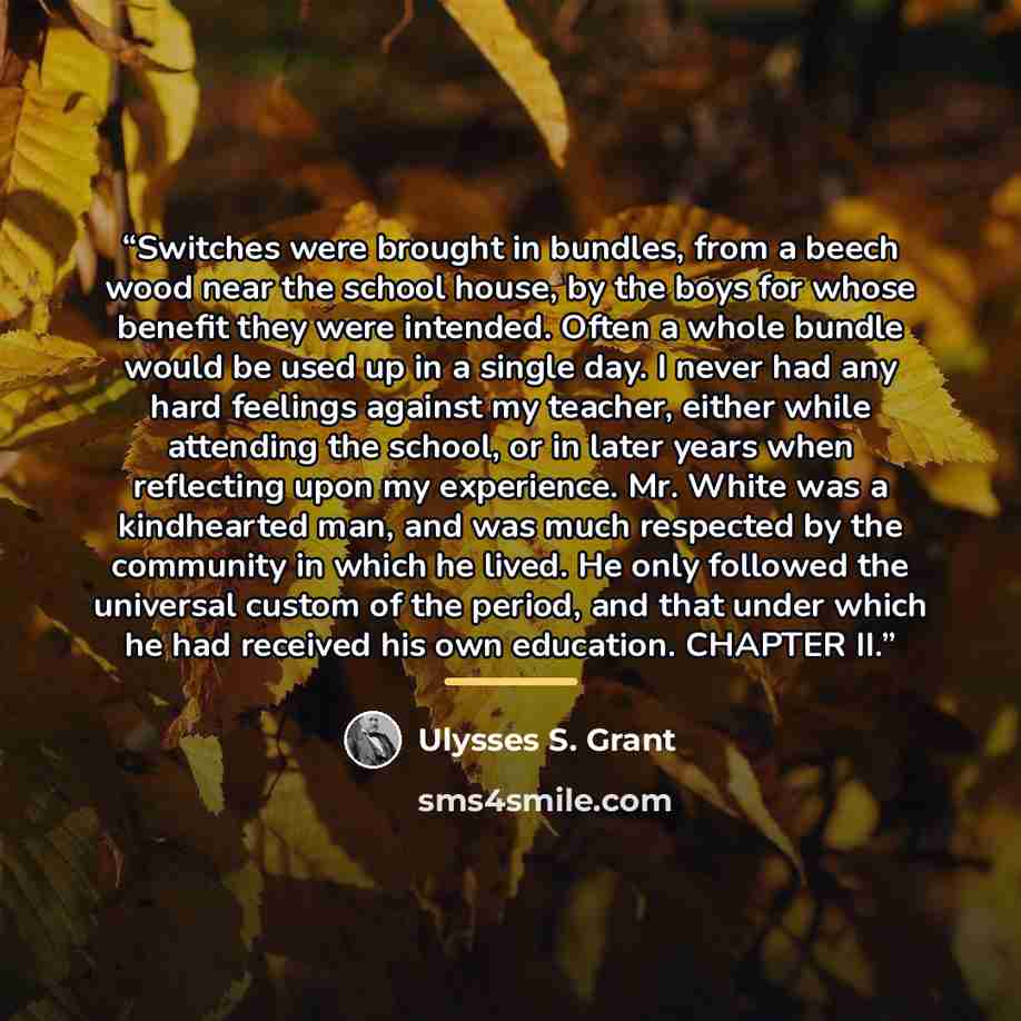 “Switches were brought in bundles, from a beech wood near the school house, by the boys for whose benefit they were intended. Often a whole bundle would be used up in a single day. I never had any hard feelings against my teacher, either while attending the school, or in later years when reflecting…” quote by Ulysses S. Grant