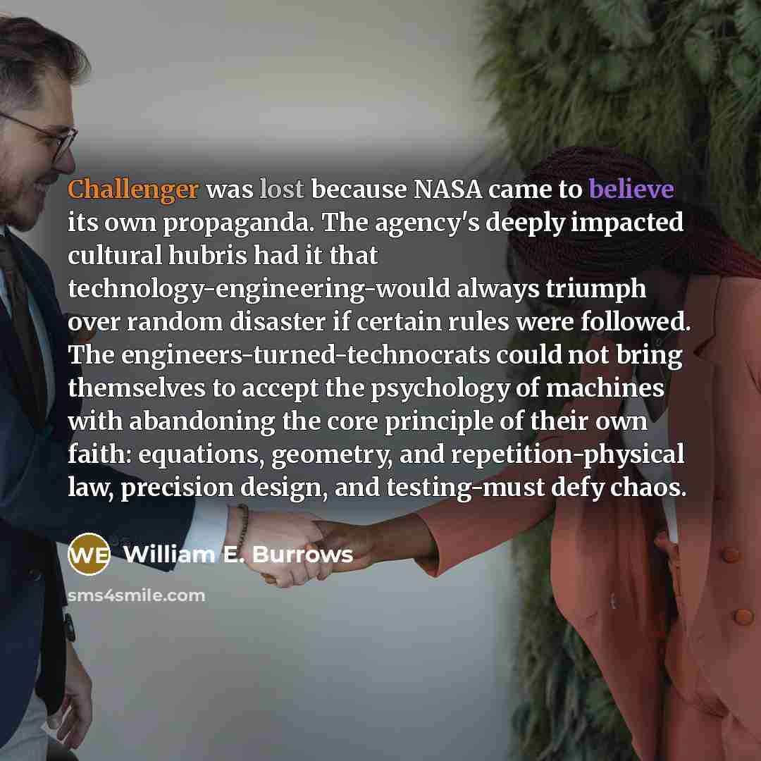 “Challenger was lost because NASA came to believe its own propaganda. The agency's deeply impacted cultural hubris had it that technology-engineering-would always triumph over random disaster if certain rules were followed. The engineers-turned-technocrats could not bring themselves to accept the…” quote by William E. Burrows